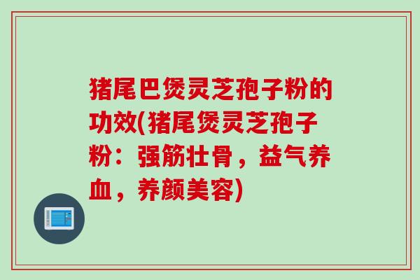 猪尾巴煲灵芝孢子粉的功效(猪尾煲灵芝孢子粉：强筋壮骨，益气养血，养颜美容)