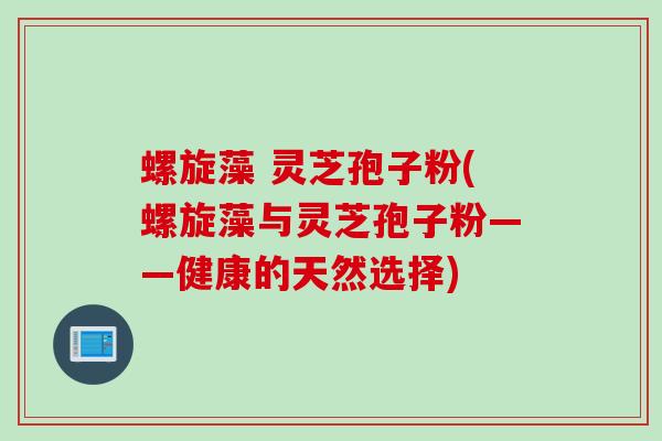 螺旋藻 灵芝孢子粉(螺旋藻与灵芝孢子粉——健康的天然选择)