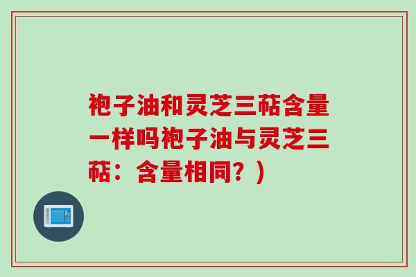 袍子油和灵芝三萜含量一样吗袍子油与灵芝三萜：含量相同？)