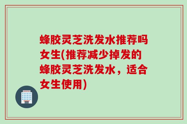 蜂胶灵芝洗发水推荐吗女生(推荐减少掉发的蜂胶灵芝洗发水，适合女生使用)