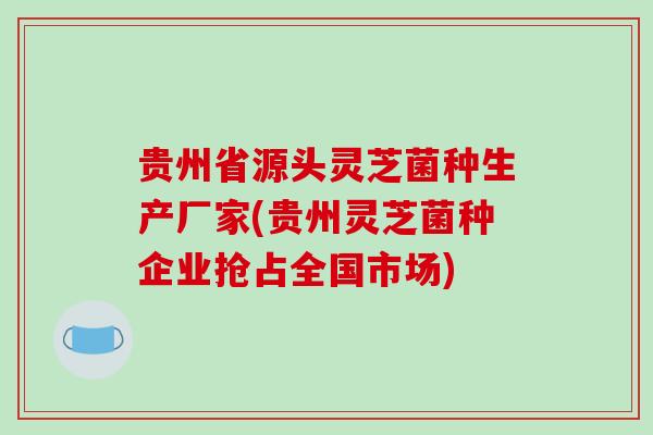 贵州省源头灵芝菌种生产厂家(贵州灵芝菌种企业抢占全国市场)