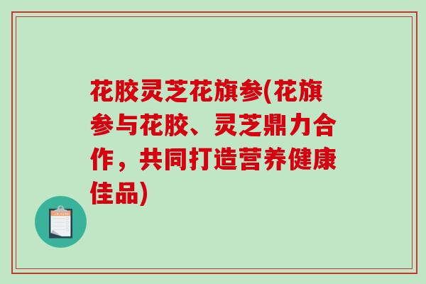 花胶灵芝花旗参(花旗参与花胶、灵芝鼎力合作，共同打造营养健康佳品)