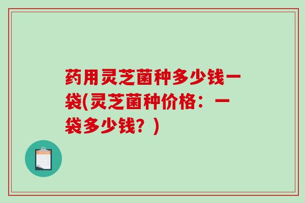 药用灵芝菌种多少钱一袋(灵芝菌种价格：一袋多少钱？)