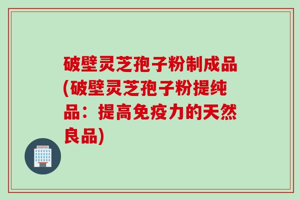 破壁灵芝孢子粉制成品(破壁灵芝孢子粉提纯品：提高免疫力的天然良品)