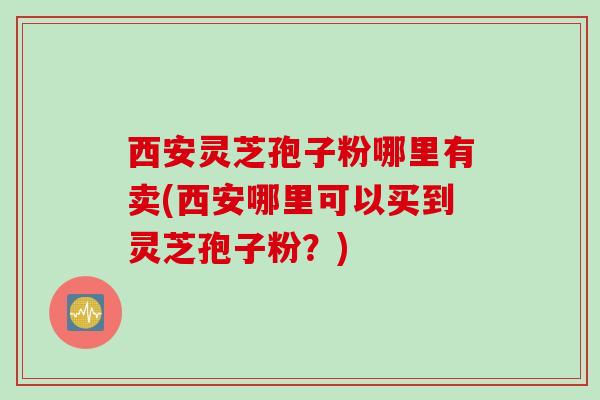 西安灵芝孢子粉哪里有卖(西安哪里可以买到灵芝孢子粉？)
