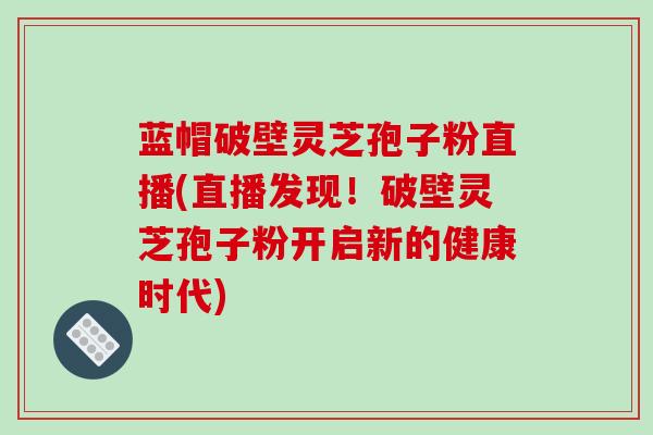 蓝帽破壁灵芝孢子粉直播(直播发现！破壁灵芝孢子粉开启新的健康时代)