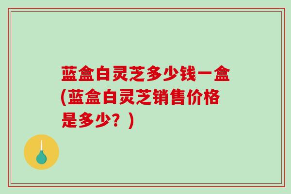 蓝盒白灵芝多少钱一盒(蓝盒白灵芝销售价格是多少？)