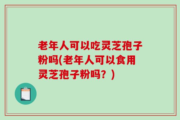 老年人可以吃灵芝孢子粉吗(老年人可以食用灵芝孢子粉吗？)
