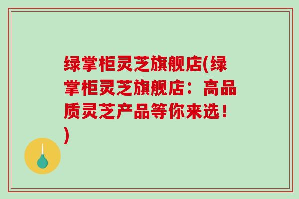 绿掌柜灵芝旗舰店(绿掌柜灵芝旗舰店：高品质灵芝产品等你来选！)