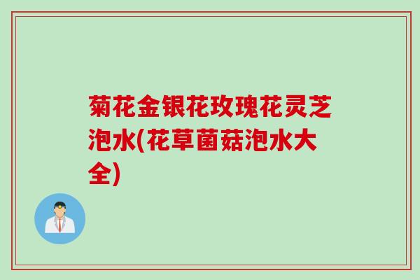 菊花金银花玫瑰花灵芝泡水(花草菌菇泡水大全)