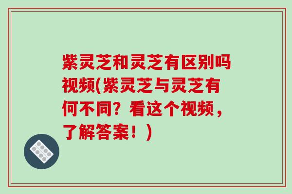 紫灵芝和灵芝有区别吗视频(紫灵芝与灵芝有何不同？看这个视频，了解答案！)