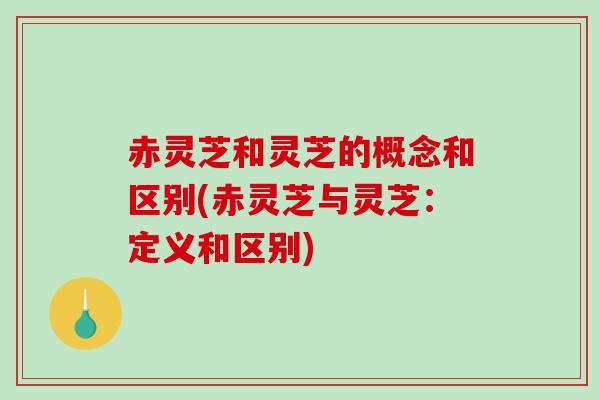 赤灵芝和灵芝的概念和区别(赤灵芝与灵芝：定义和区别)