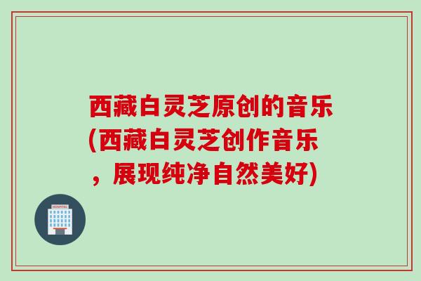 西藏白灵芝原创的音乐(西藏白灵芝创作音乐,展现纯净自然美好) 西藏白灵芝原创的音乐(西藏白灵芝创作音乐,展现纯净自然美好)