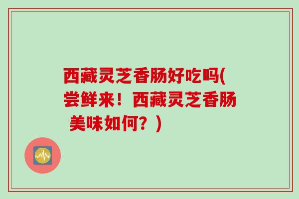 西藏灵芝香肠好吃吗(尝鲜来！西藏灵芝香肠 美味如何？)