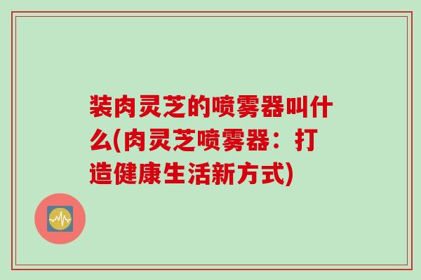 装肉灵芝的喷雾器叫什么(肉灵芝喷雾器：打造健康生活新方式)