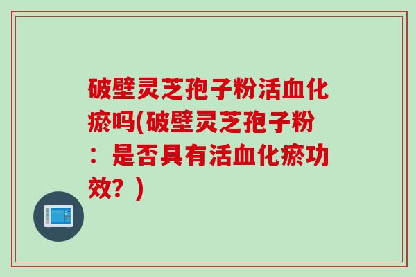 破壁灵芝孢子粉活血化瘀吗(破壁灵芝孢子粉：是否具有活血化瘀功效？)