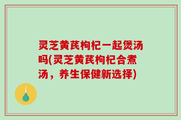 灵芝黄芪枸杞一起煲汤吗(灵芝黄芪枸杞合煮汤，养生保健新选择)