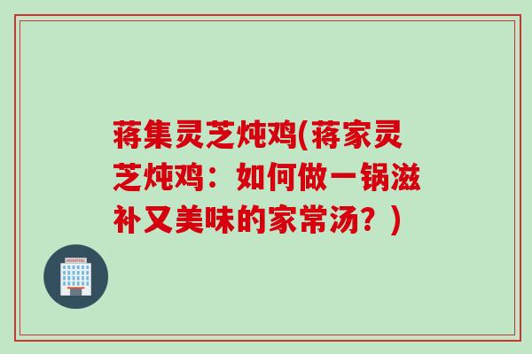 蒋集灵芝炖鸡(蒋家灵芝炖鸡：如何做一锅滋补又美味的家常汤？)