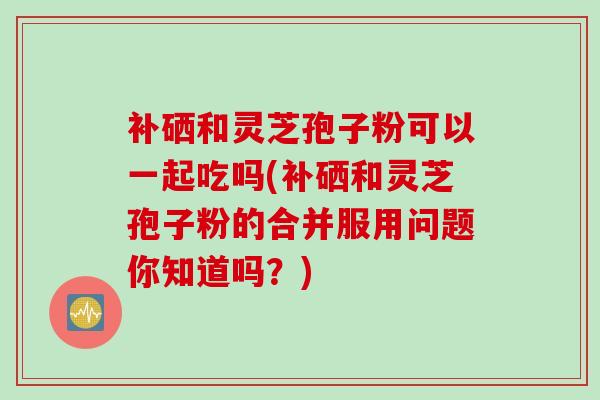 补硒和灵芝孢子粉可以一起吃吗(补硒和灵芝孢子粉的合并服用问题你知道吗？)