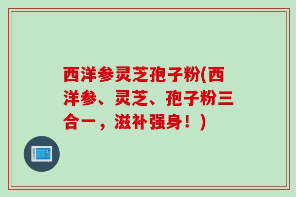 西洋参灵芝孢子粉(西洋参、灵芝、孢子粉三合一，滋补强身！)