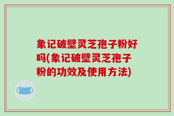 象记破壁灵芝孢子粉好吗(象记破壁灵芝孢子粉的功效及使用方法)