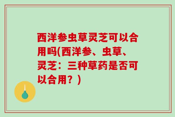 西洋参虫草灵芝可以合用吗(西洋参、虫草、灵芝：三种草药是否可以合用？)