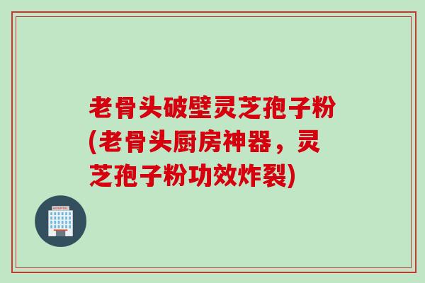 老骨头破壁灵芝孢子粉(老骨头厨房神器，灵芝孢子粉功效炸裂)