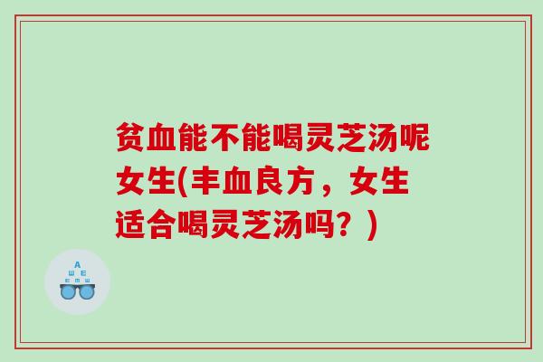 贫血能不能喝灵芝汤呢女生(丰血良方，女生适合喝灵芝汤吗？)