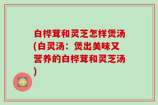 白桦茸和灵芝怎样煲汤(白灵汤：煲出美味又营养的白桦茸和灵芝汤)