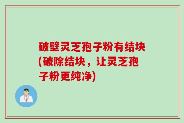 破壁灵芝孢子粉有结块(破除结块，让灵芝孢子粉更纯净)