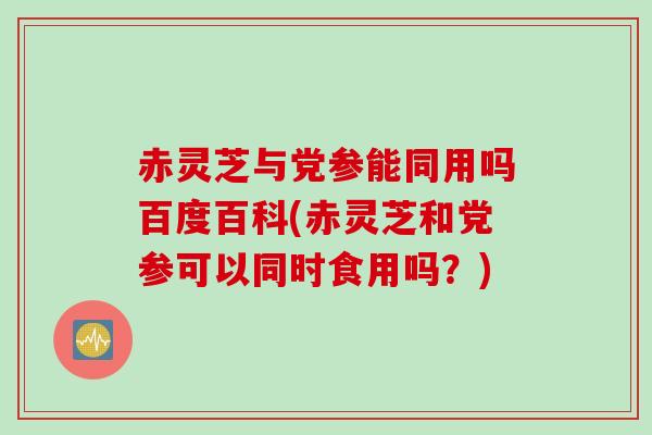 赤灵芝与党参能同用吗百度百科(赤灵芝和党参可以同时食用吗？)