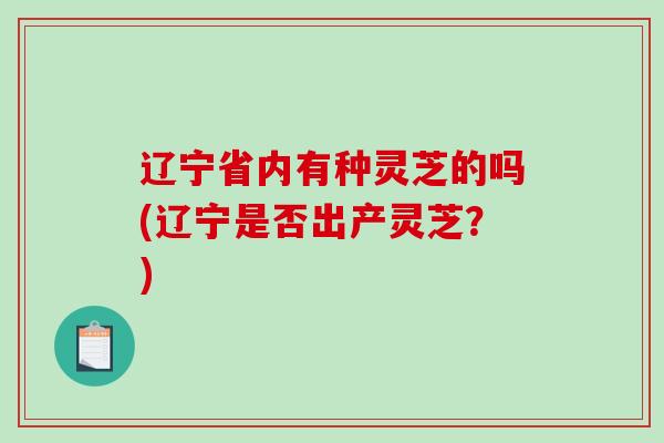 辽宁省内有种灵芝的吗(辽宁是否出产灵芝？)