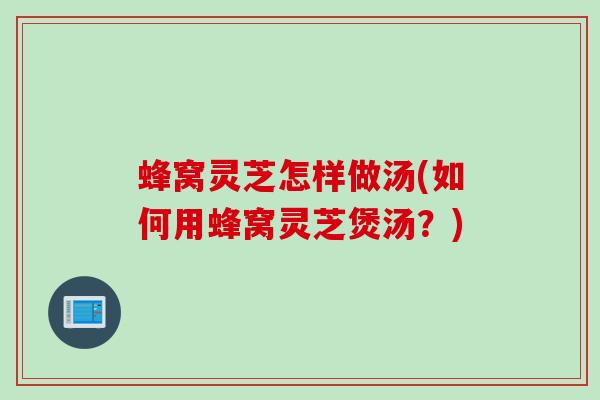 蜂窝灵芝怎样做汤(如何用蜂窝灵芝煲汤？)