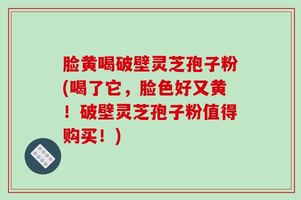 脸黄喝破壁灵芝孢子粉(喝了它，脸色好又黄！破壁灵芝孢子粉值得购买！)