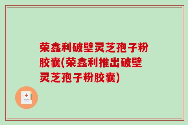 荣鑫利破壁灵芝孢子粉胶囊(荣鑫利推出破壁灵芝孢子粉胶囊)
