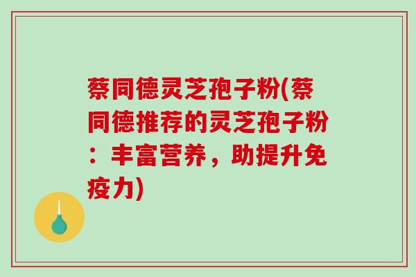 蔡同德灵芝孢子粉(蔡同德推荐的灵芝孢子粉：丰富营养，助提升免疫力)