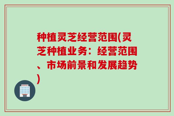 种植灵芝经营范围(灵芝种植业务：经营范围、市场前景和发展趋势)