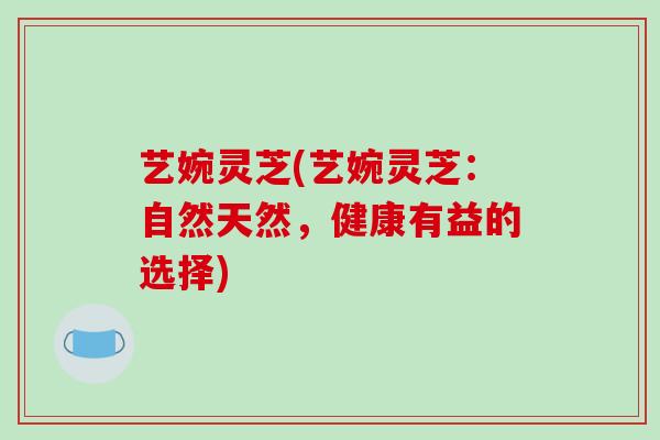 艺婉灵芝(艺婉灵芝：自然天然，健康有益的选择)