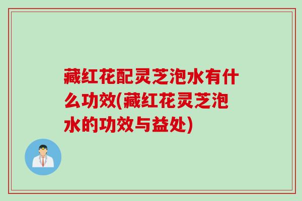 藏红花配灵芝泡水有什么功效(藏红花灵芝泡水的功效与益处) 藏红花配灵芝泡水有什么功效(藏红花灵芝泡水的功效与益处)