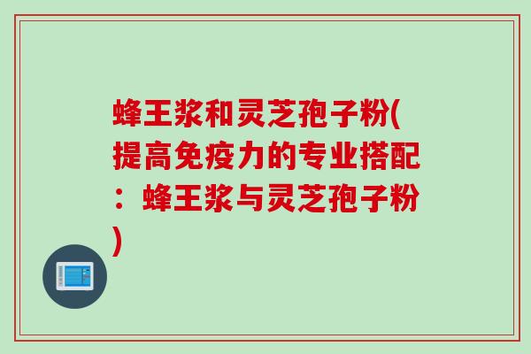 蜂王浆和灵芝孢子粉(提高免疫力的专业搭配：蜂王浆与灵芝孢子粉)