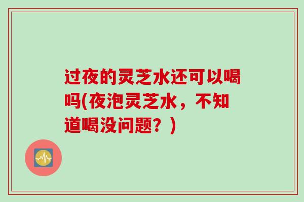 过夜的灵芝水还可以喝吗(夜泡灵芝水，不知道喝没问题？)