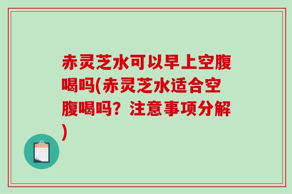 赤灵芝水可以早上空腹喝吗(赤灵芝水适合空腹喝吗？注意事项分解)