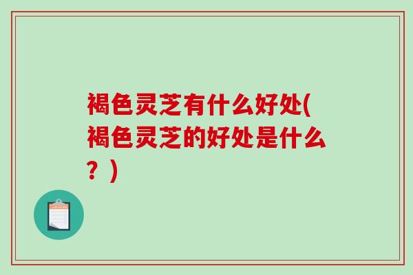 褐色灵芝有什么好处(褐色灵芝的好处是什么？)