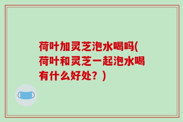 荷叶加灵芝泡水喝吗(荷叶和灵芝一起泡水喝有什么好处？)