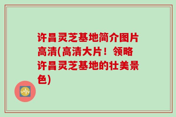 许昌灵芝基地简介图片高清(高清大片！领略许昌灵芝基地的壮美景色)
