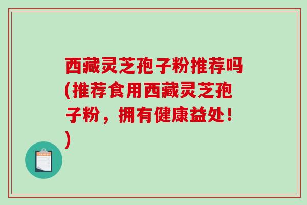 西藏灵芝孢子粉推荐吗(推荐食用西藏灵芝孢子粉，拥有健康益处！)
