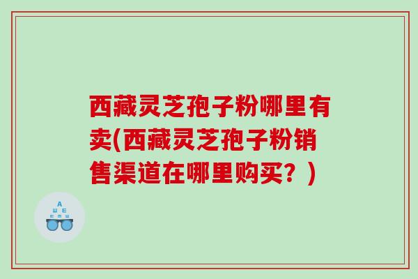 西藏灵芝孢子粉哪里有卖(西藏灵芝孢子粉销售渠道在哪里购买？)