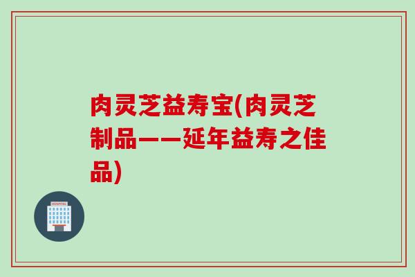 肉灵芝益寿宝(肉灵芝制品——延年益寿之佳品)