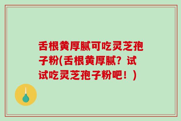 舌根黄厚腻可吃灵芝孢子粉(舌根黄厚腻？试试吃灵芝孢子粉吧！)