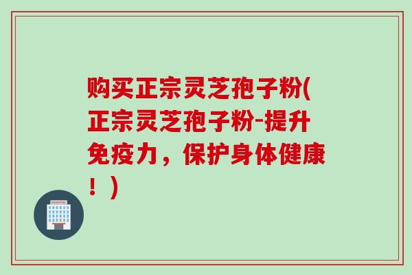 购买正宗灵芝孢子粉(正宗灵芝孢子粉-提升免疫力，保护身体健康！)